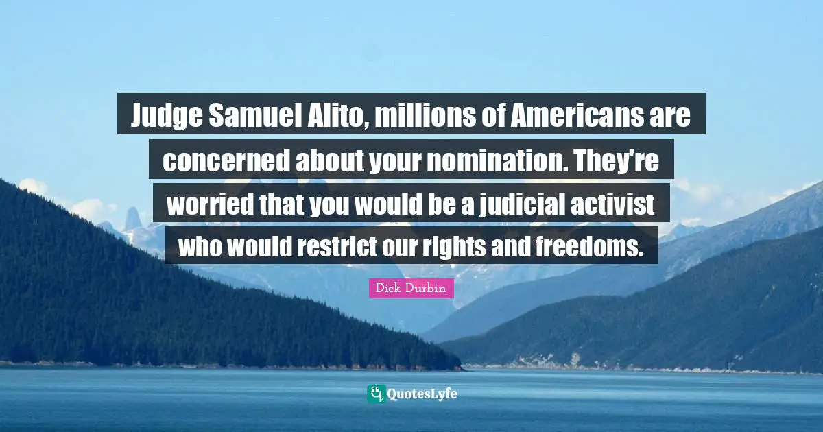 Nominations Quotes: "Judge Samuel Alito, millions of Americans are concerned about your nomination. They're worried that you would be a judicial activist who would restrict our rights and freedoms."