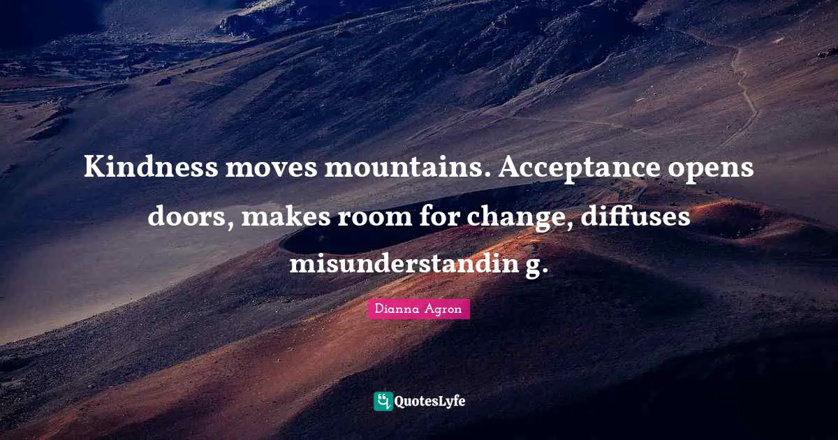 Kindness moves mountains. Acceptance opens doors, makes room for change, diffuses misunderstandin g.