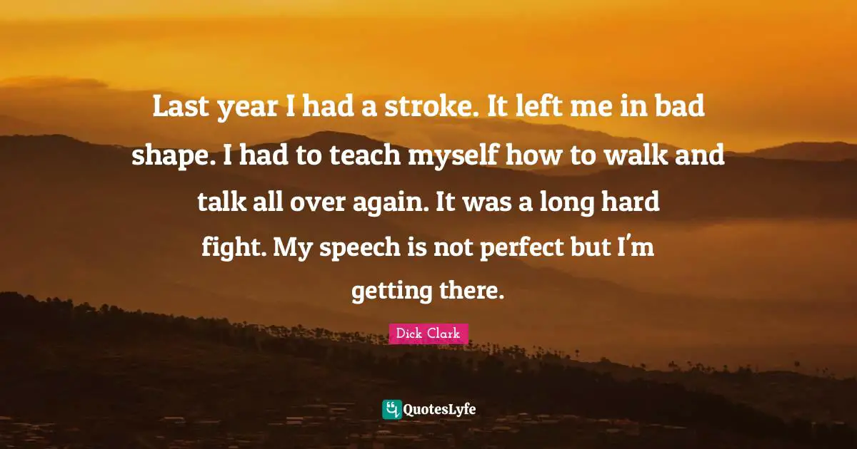 Last year I had a stroke. It left me in bad shape. I had to teach myself how to walk and talk all over again. It was a long hard fight. My speech is not perfect but I'm getting there.