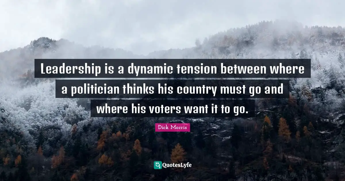 Dick Morris Quotes: "Leadership is a dynamic tension between where a politician thinks his country must go and where his voters want it to go."
