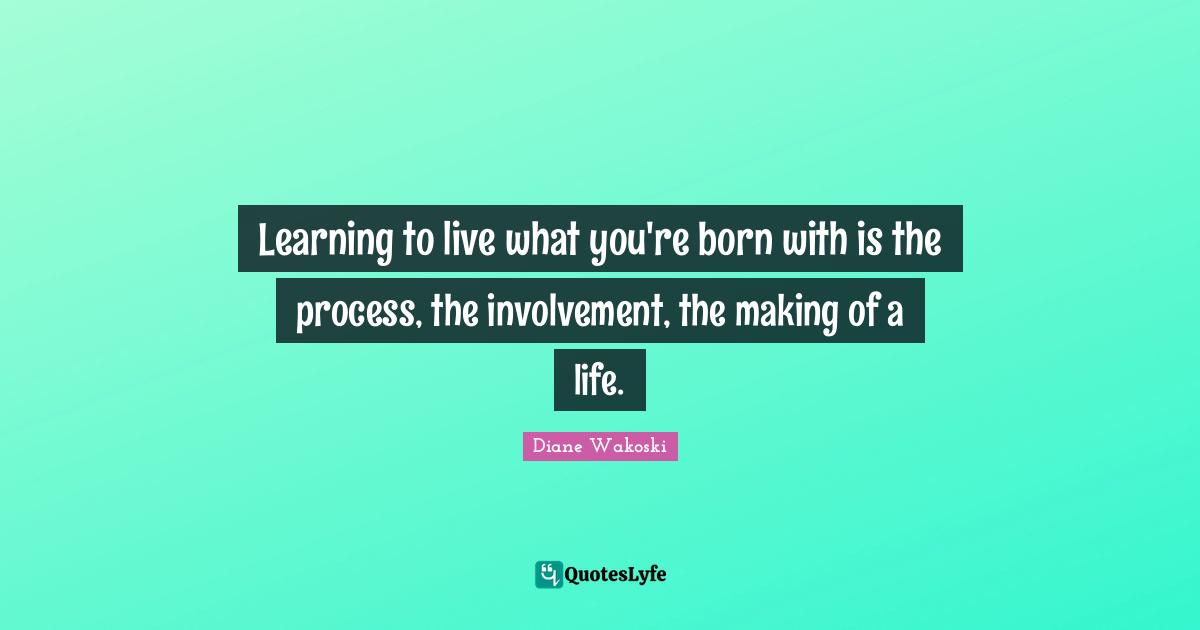 Learning to live what you're born with is the process, the involvement, the making of a life.