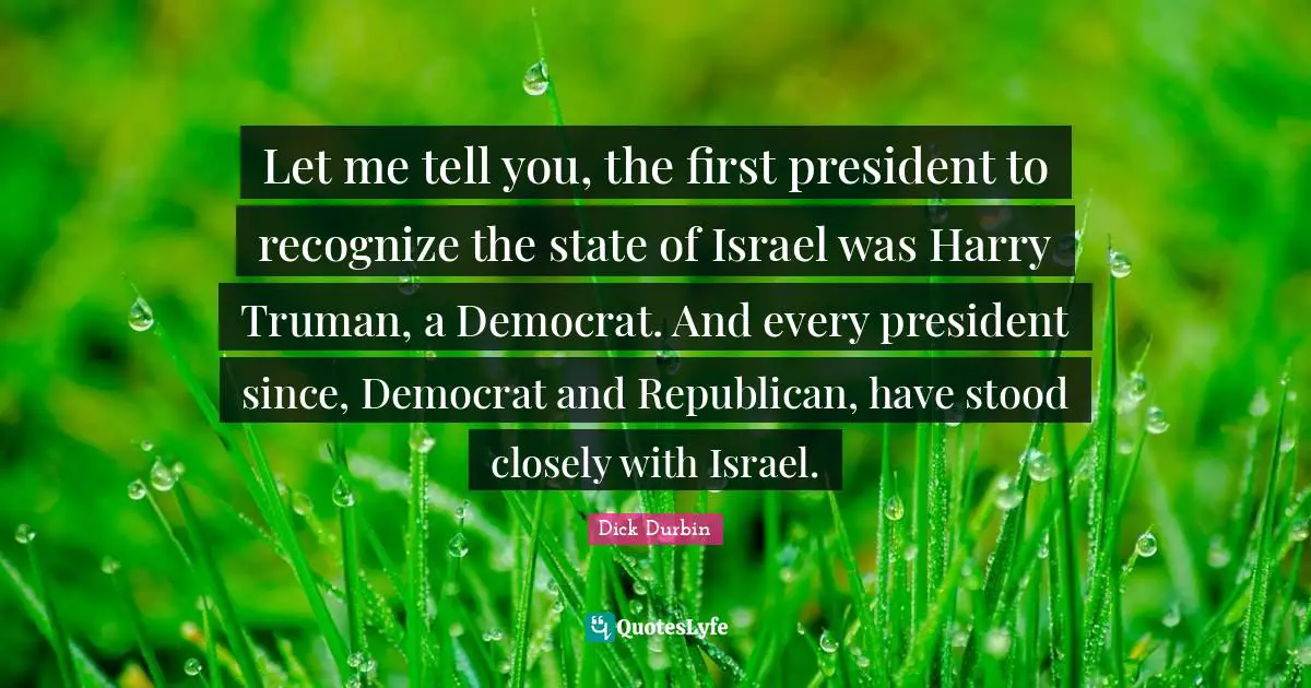 Dick Durbin Quotes: "Let me tell you, the first president to recognize the state of Israel was Harry Truman, a Democrat. And every president since, Democrat and Republican, have stood closely with Israel."