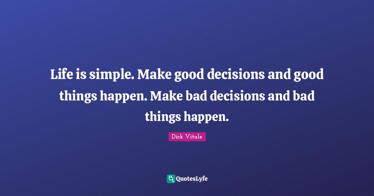 Life is simple. Make good decisions and good things happen. Make bad decisions and bad things happen.