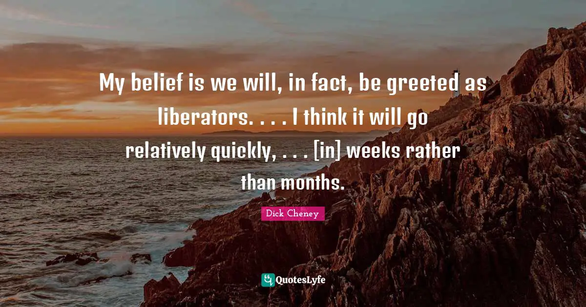 Liberators Quotes: "My belief is we will, in fact, be greeted as liberators. . . . I think it will go relatively quickly, . . . [in] weeks rather than months."