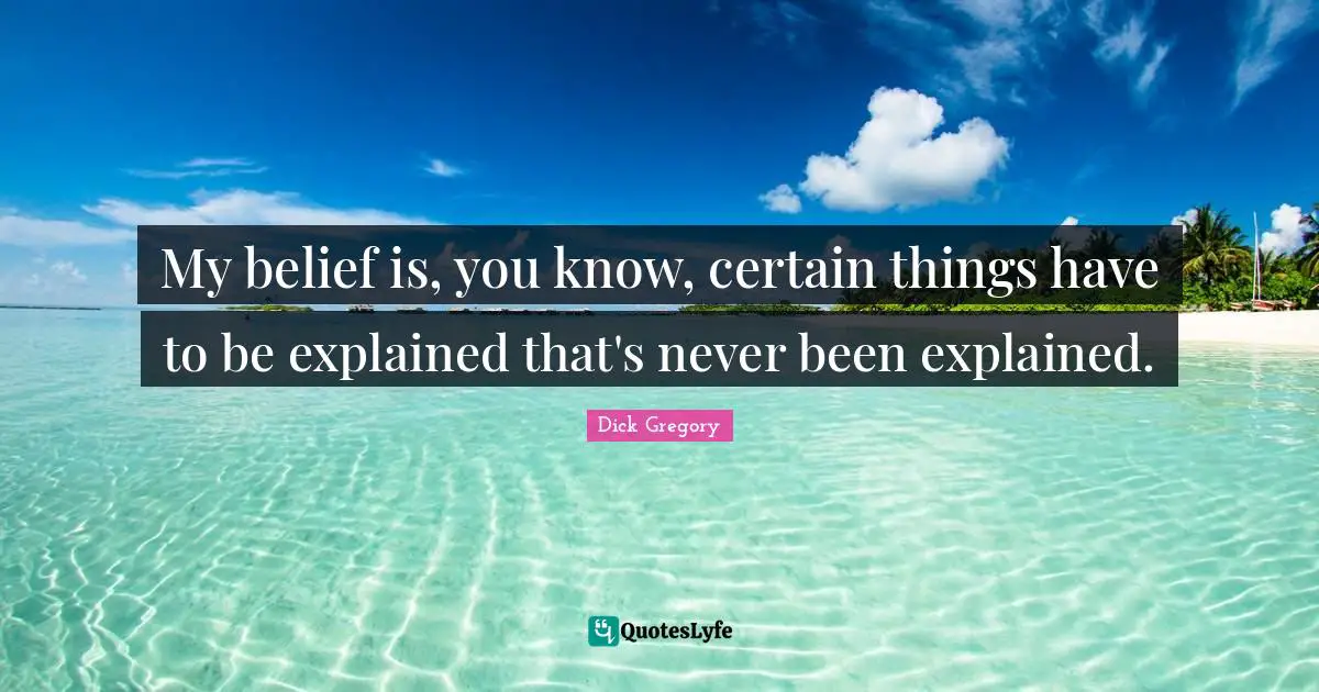 Dick Gregory Quotes: "My belief is, you know, certain things have to be explained that's never been explained."