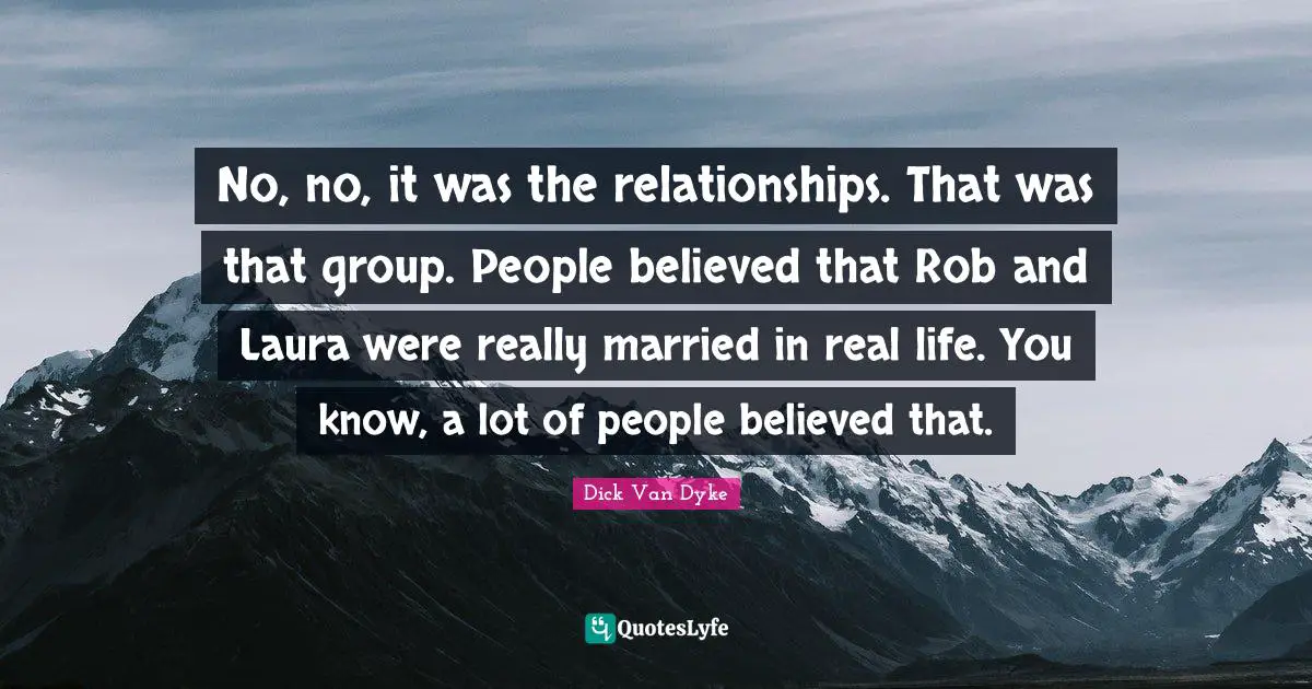 No, no, it was the relationships. That was that group. People believed that Rob and Laura were really married in real life. You know, a lot of people believed that.