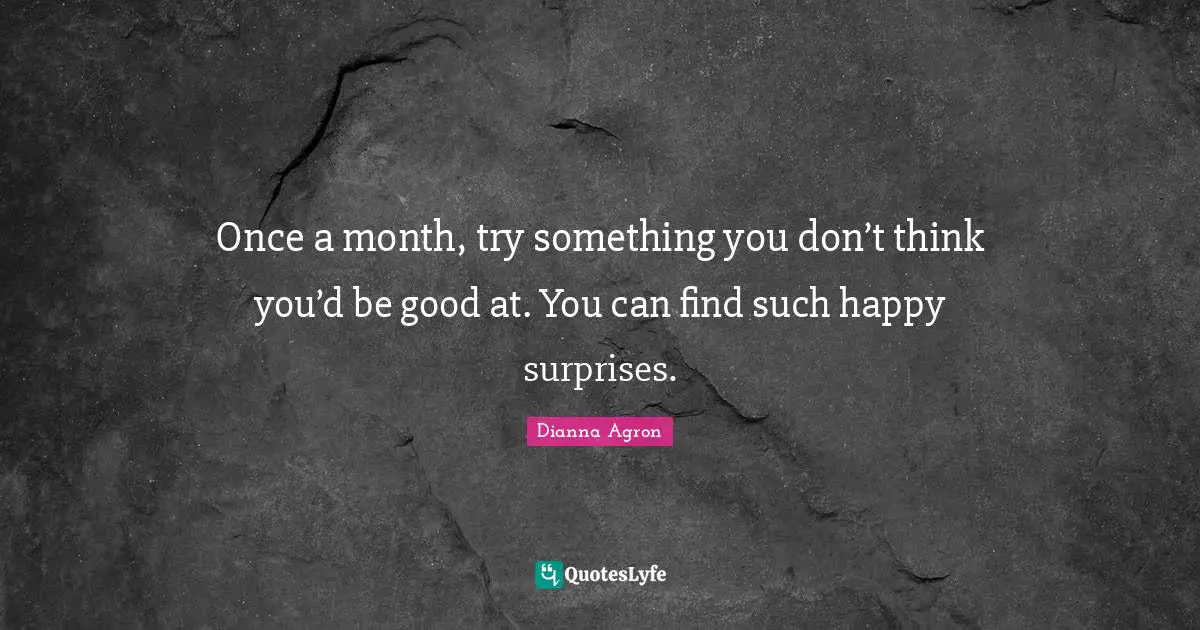 Once a month, try something you don’t think you’d be good at. You can find such happy surprises.