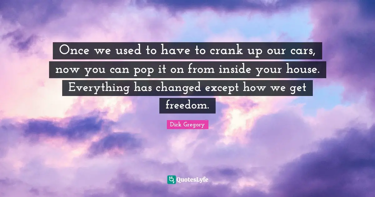 Dick Gregory Quotes: "Once we used to have to crank up our cars, now you can pop it on from inside your house. Everything has changed except how we get freedom."