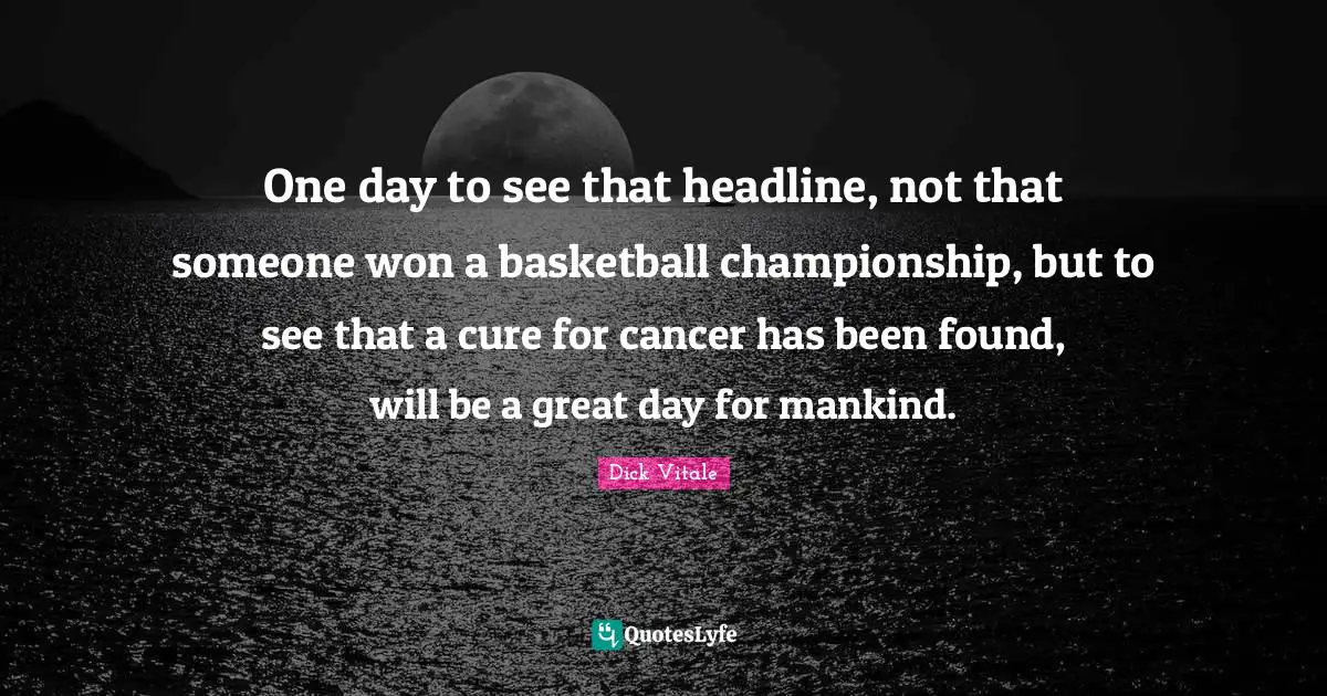 One day to see that headline, not that someone won a basketball championship, but to see that a cure for cancer has been found, will be a great day for mankind.