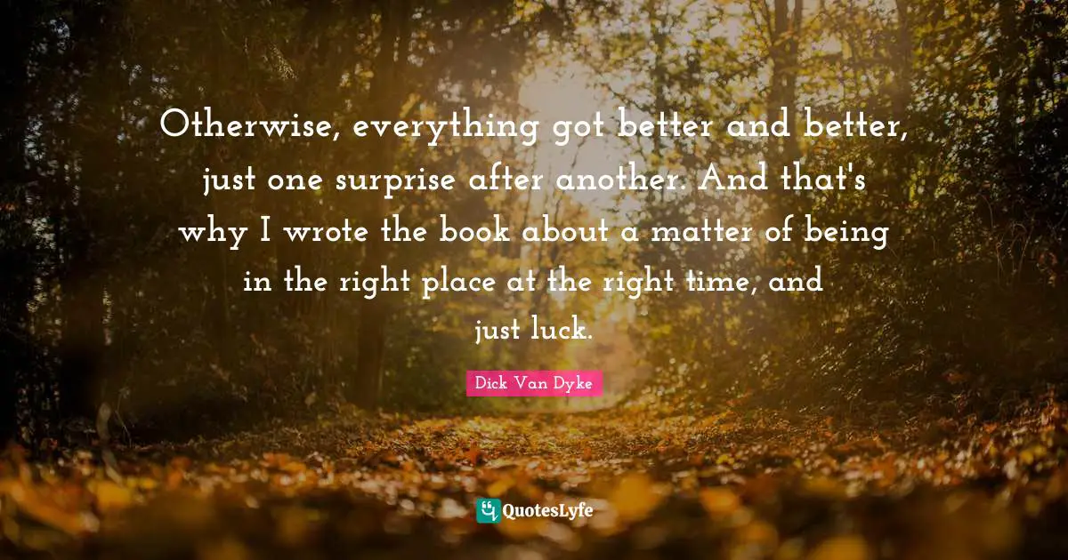 Otherwise, everything got better and better, just one surprise after another. And that's why I wrote the book about a matter of being in the right place at the right time, and just luck.