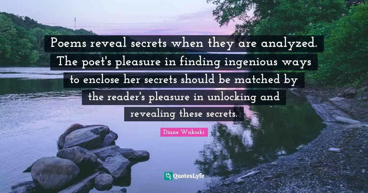 Poems reveal secrets when they are analyzed. The poet's pleasure in finding ingenious ways to enclose her secrets should be matched by the reader's pleasure in unlocking and revealing these secrets.