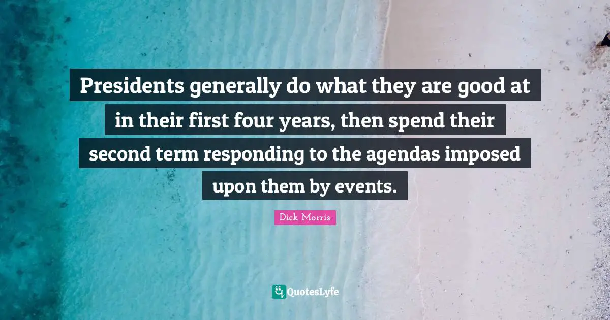 Dick Morris Quotes: "Presidents generally do what they are good at in their first four years, then spend their second term responding to the agendas imposed upon them by events."