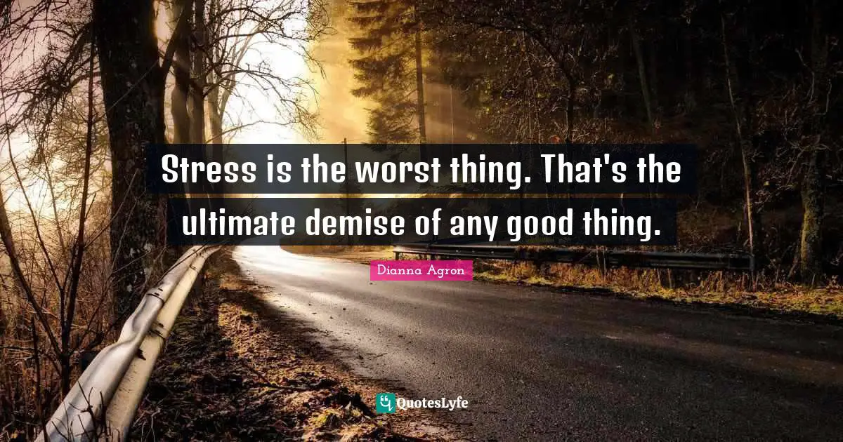 Stress is the worst thing. That's the ultimate demise of any good thing.