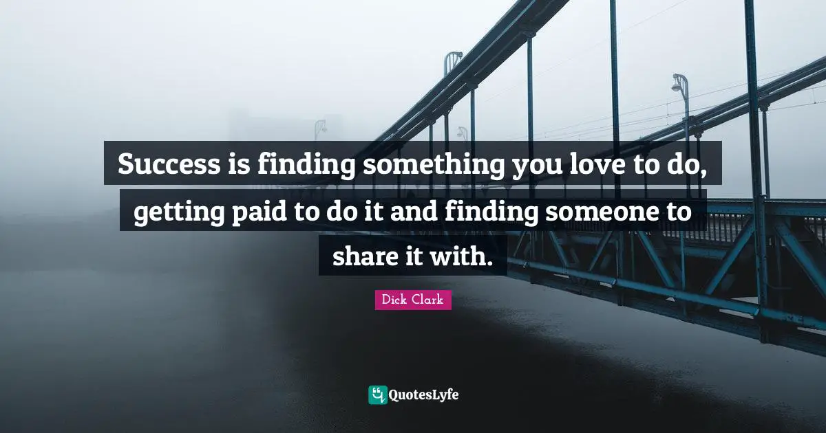 Success is finding something you love to do, getting paid to do it and finding someone to share it with.