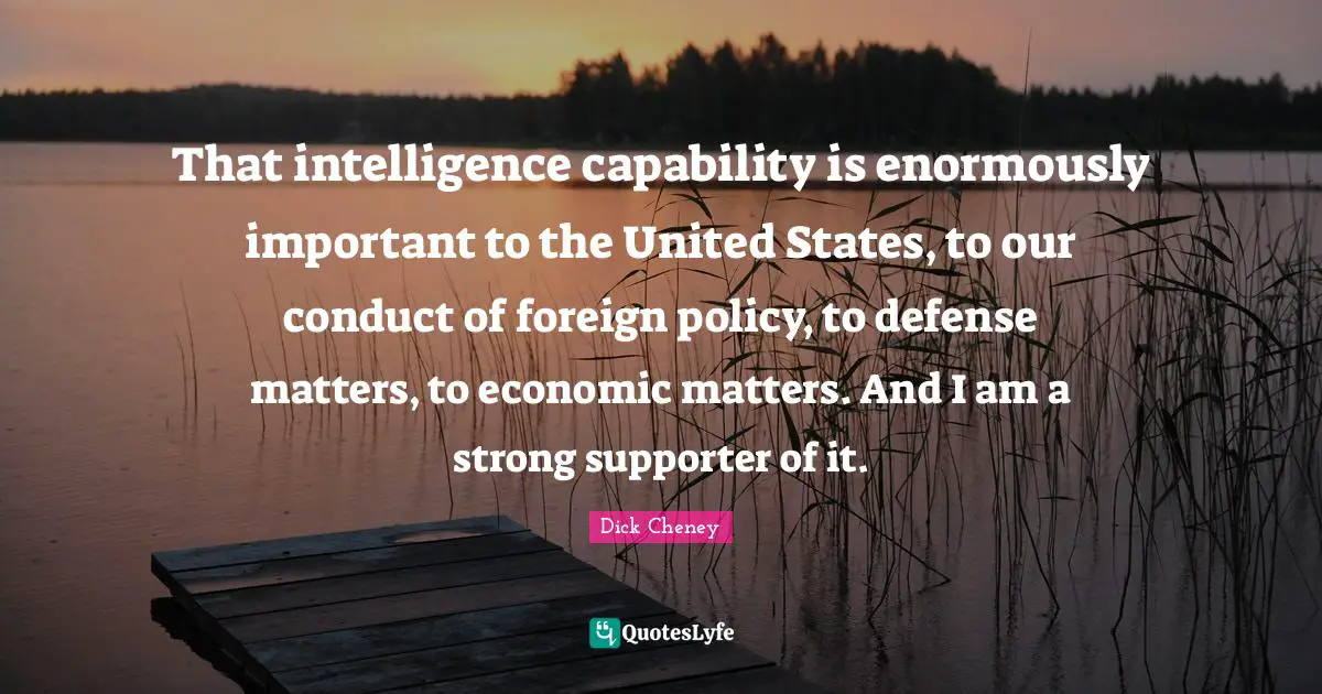 Supporter Quotes: "That intelligence capability is enormously important to the United States, to our conduct of foreign policy, to defense matters, to economic matters. And I am a strong supporter of it."