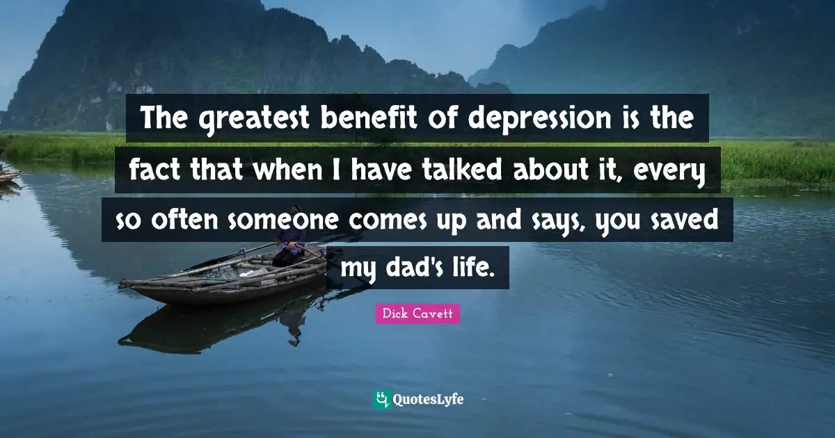 The greatest benefit of depression is the fact that when I have talked about it, every so often someone comes up and says, you saved my dad's life.