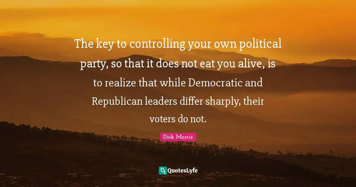 Dick Morris Quotes: "The key to controlling your own political party, so that it does not eat you alive, is to realize that while Democratic and Republican leaders differ sharply, their voters do not."