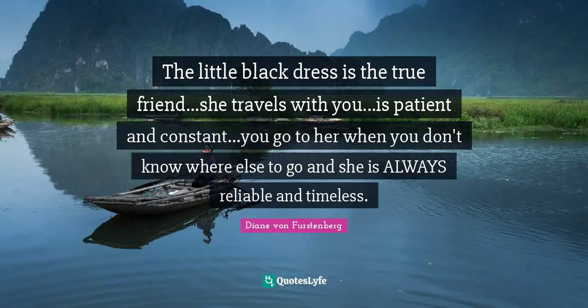The little black dress is the true friend...she travels with you...is patient and constant...you go to her when you don't know where else to go and she is ALWAYS reliable and timeless.