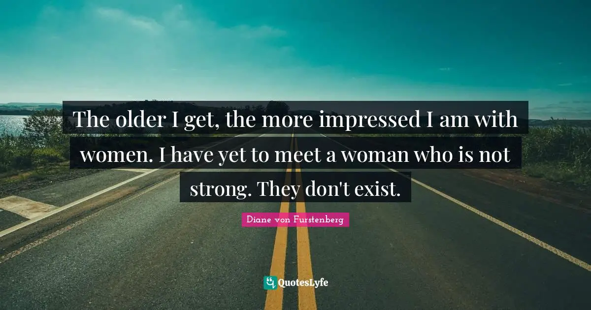 The older I get, the more impressed I am with women. I have yet to meet a woman who is not strong. They don't exist.
