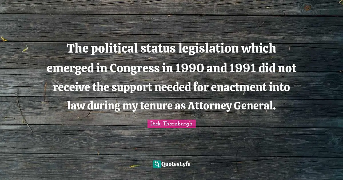 Attorney Quotes: "The political status legislation which emerged in Congress in 1990 and 1991 did not receive the support needed for enactment into law during my tenure as Attorney General."