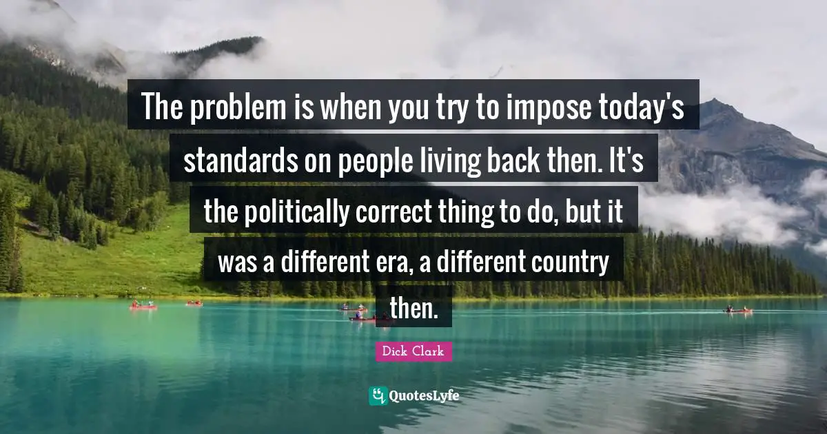 The problem is when you try to impose today's standards on people living back then. It's the politically correct thing to do, but it was a different era, a different country then.