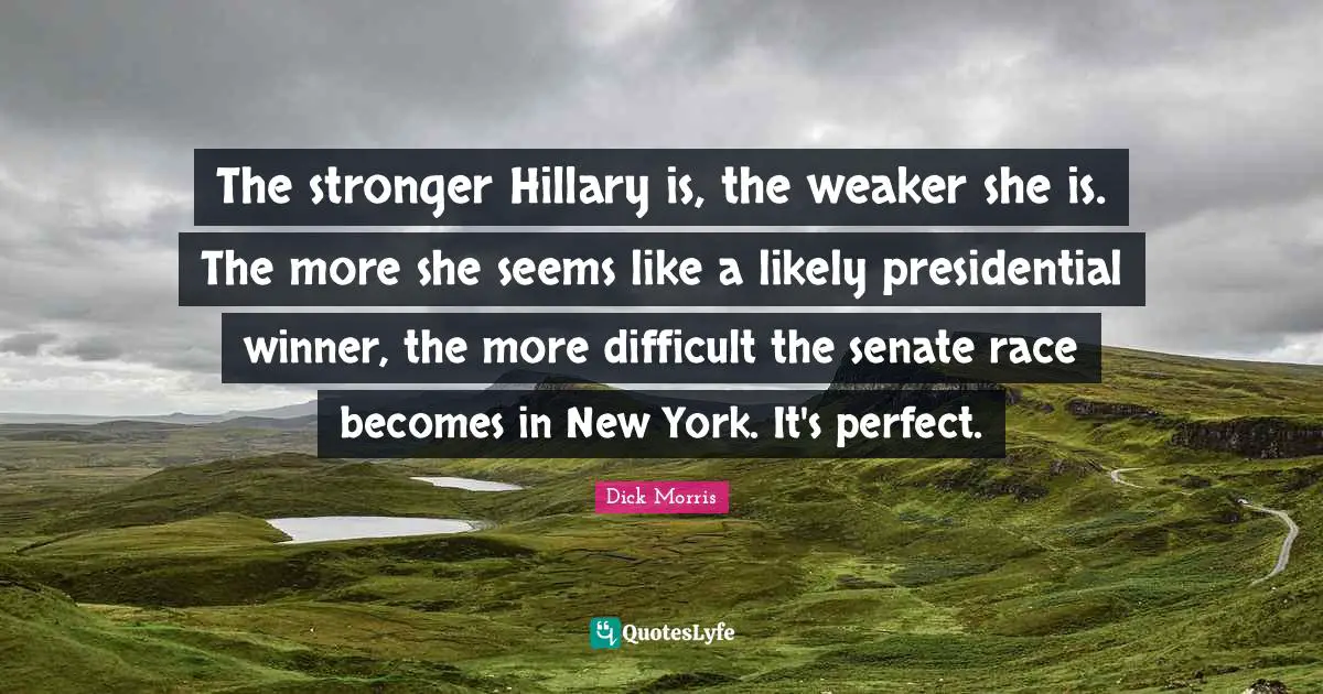 Dick Morris Quotes: "The stronger Hillary is, the weaker she is. The more she seems like a likely presidential winner, the more difficult the senate race becomes in New York. It's perfect."