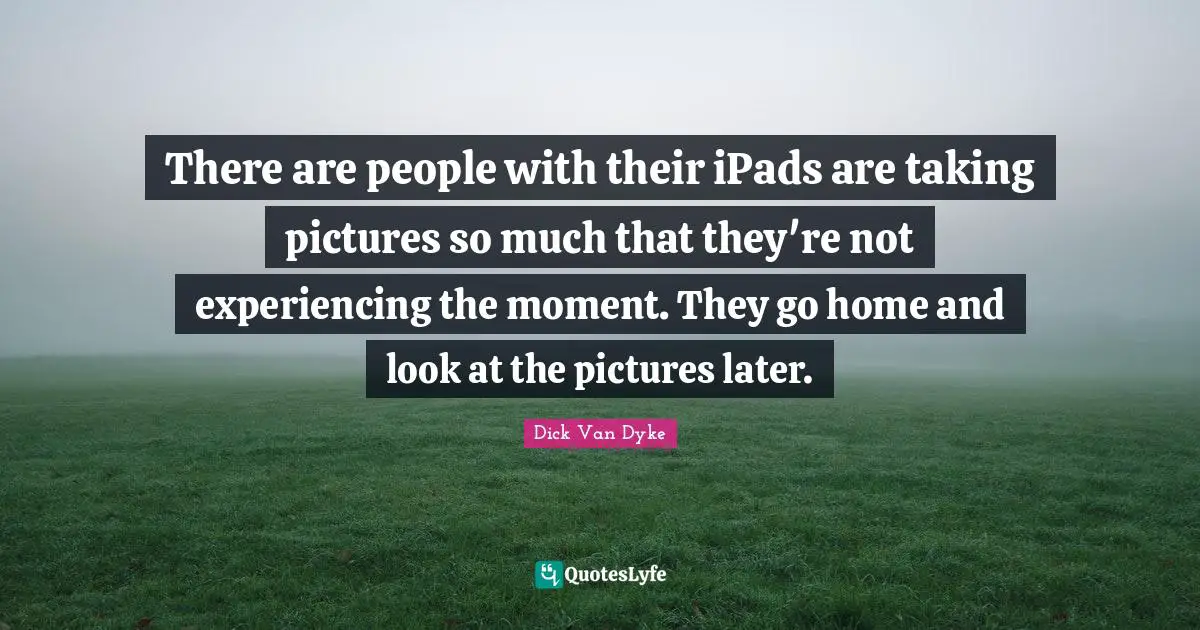 There are people with their iPads are taking pictures so much that they're not experiencing the moment. They go home and look at the pictures later.