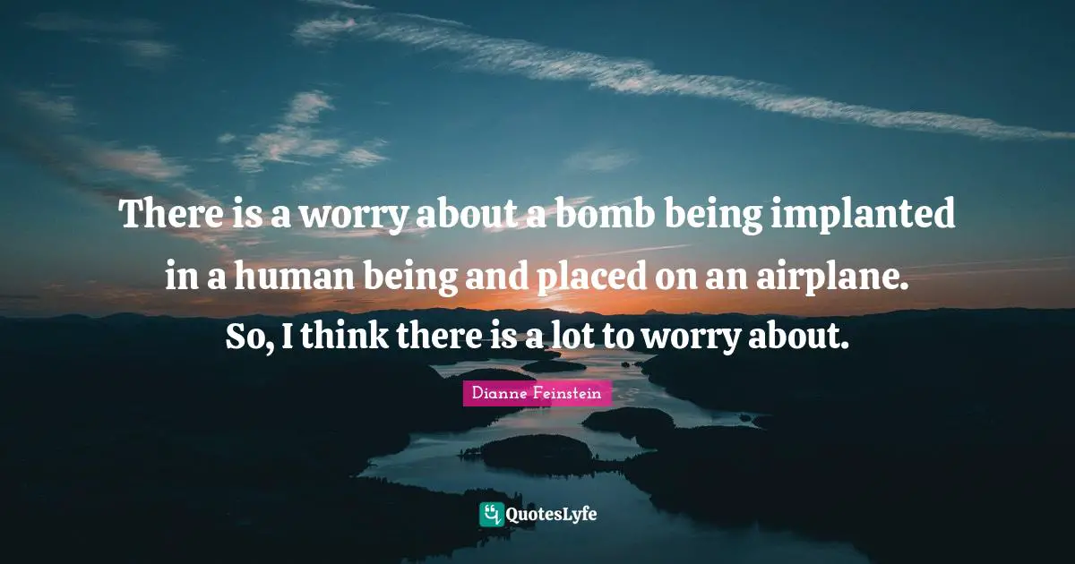 There is a worry about a bomb being implanted in a human being and placed on an airplane. So, I think there is a lot to worry about.