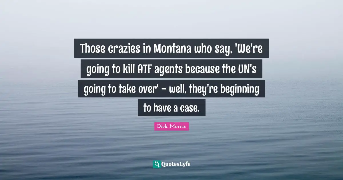 Dick Morris Quotes: "Those crazies in Montana who say, 'We're going to kill ATF agents because the UN's going to take over' - well, they're beginning to have a case."