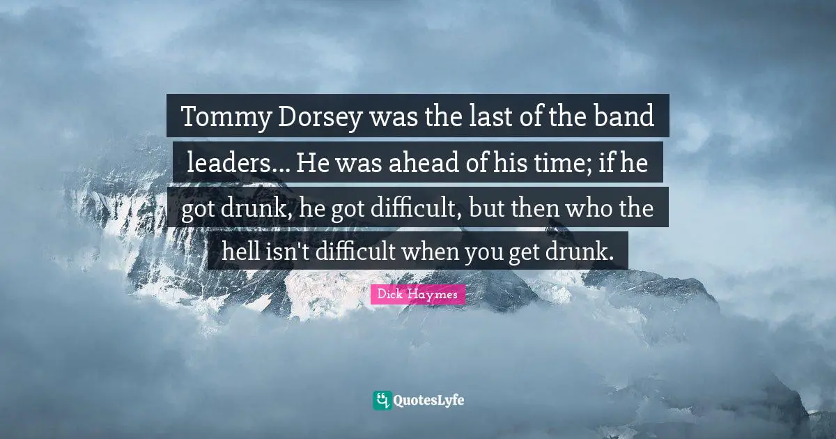 Tommy Dorsey was the last of the band leaders... He was ahead of his time; if he got drunk, he got difficult, but then who the hell isn't difficult when you get drunk.
