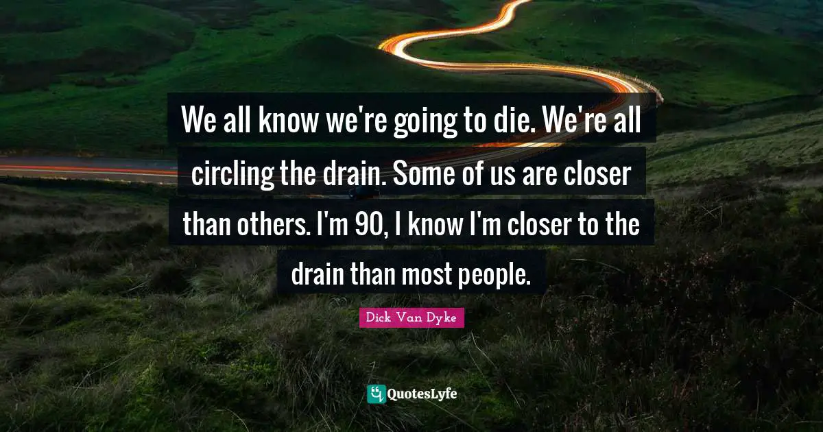 We all know we're going to die. We're all circling the drain. Some of us are closer than others. I'm 90, I know I'm closer to the drain than most people.