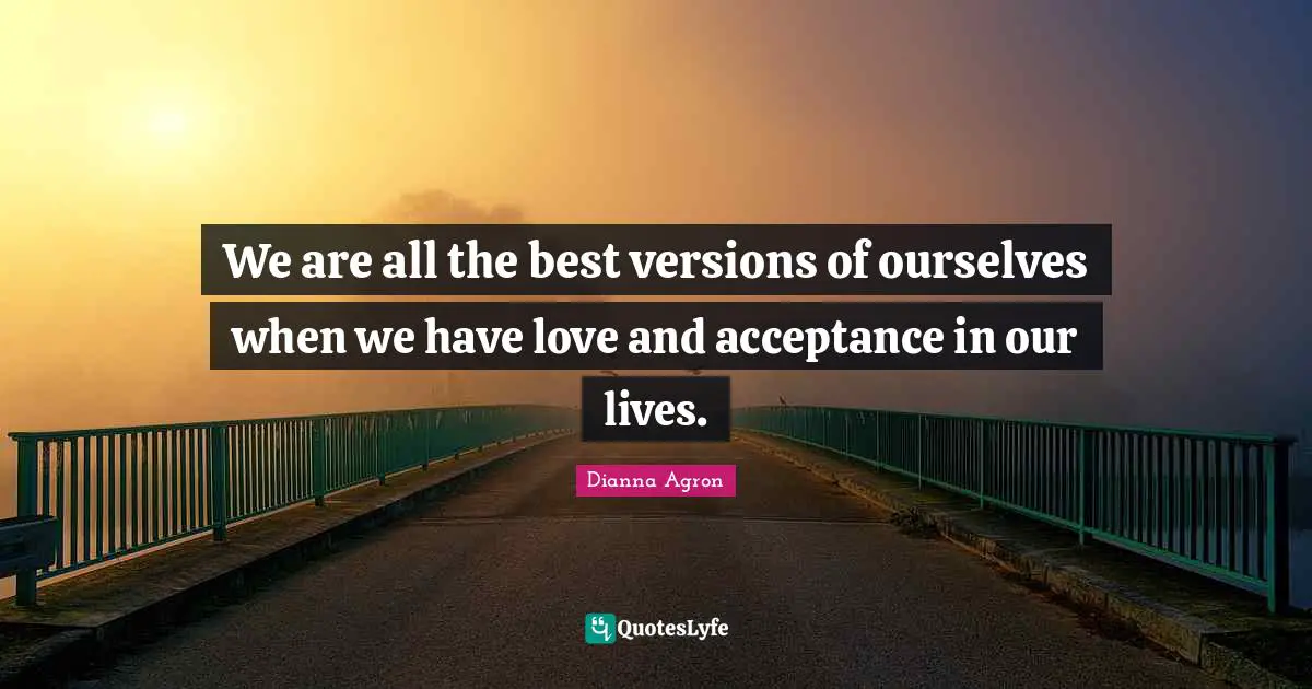 All The Best Quotes: "We are all the best versions of ourselves when we have love and acceptance in our lives."