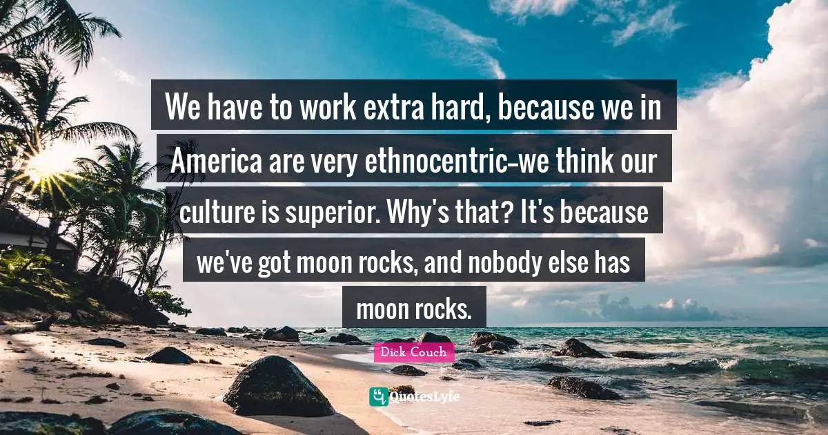 We have to work extra hard, because we in America are very ethnocentric--we think our culture is superior. Why's that? It's because we've got moon rocks, and nobody else has moon rocks.
