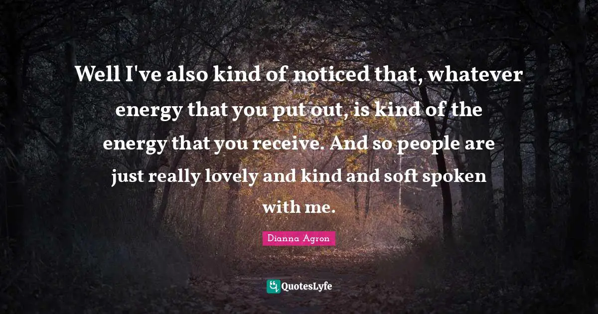 Well I've also kind of noticed that, whatever energy that you put out, is kind of the energy that you receive. And so people are just really lovely and kind and soft spoken with me.