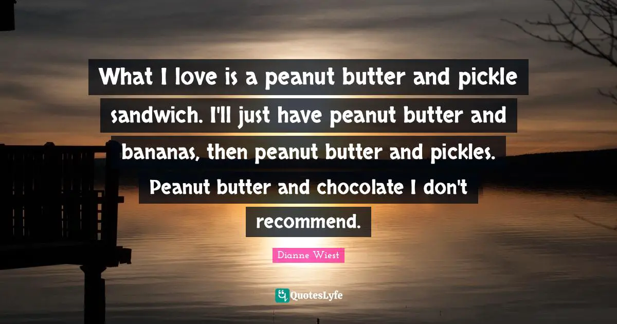 What I love is a peanut butter and pickle sandwich. I'll just have peanut butter and bananas, then peanut butter and pickles. Peanut butter and chocolate I don't recommend.