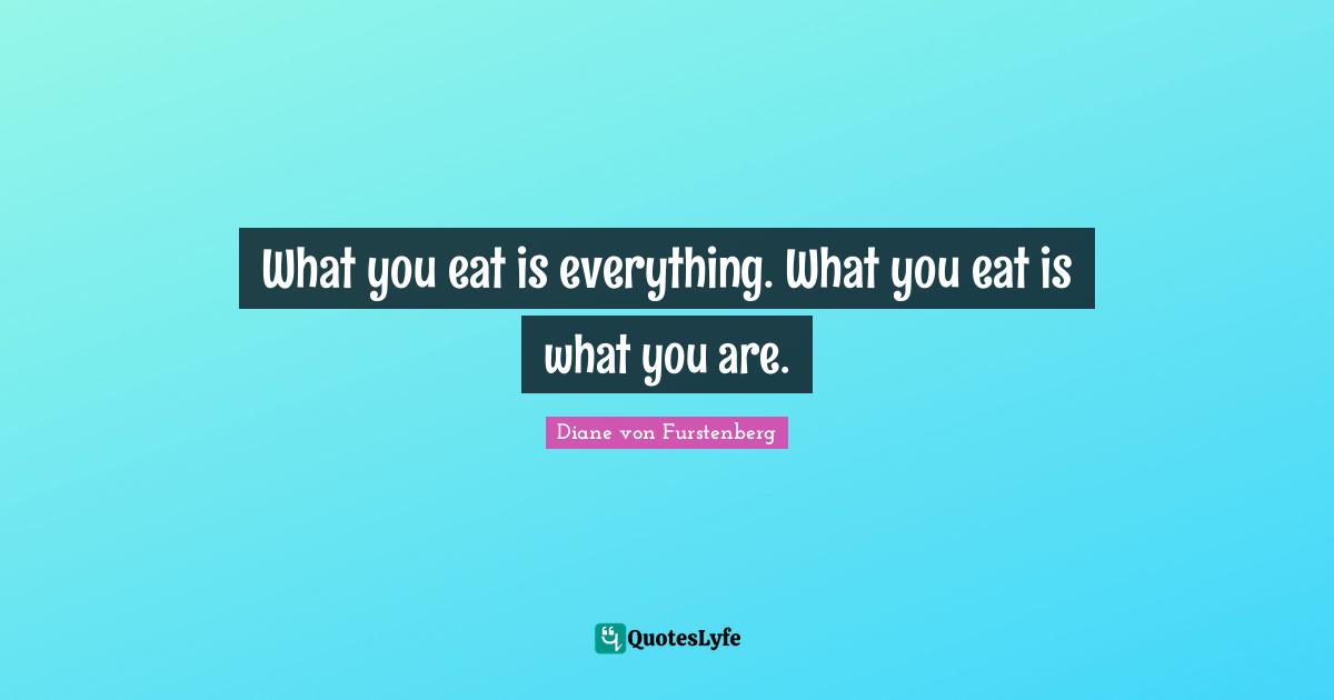 What you eat is everything. What you eat is what you are.