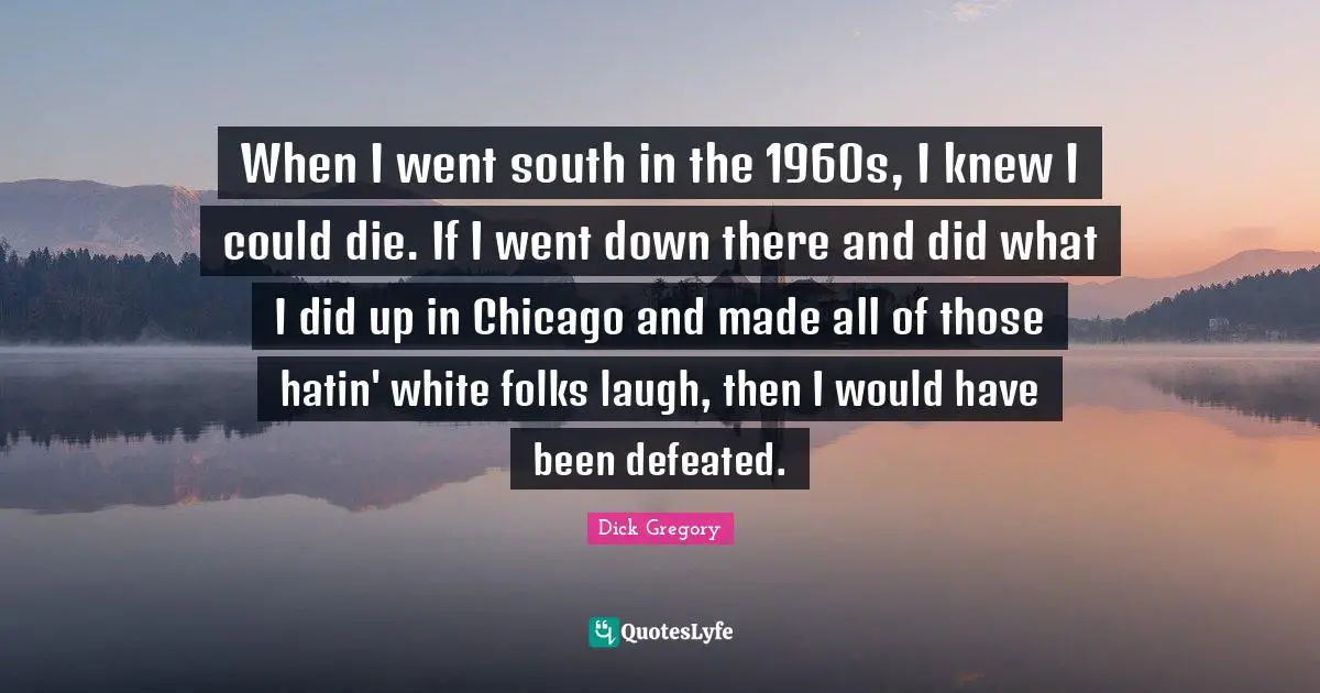 When I went south in the 1960s, I knew I could die. If I went down there and did what I did up in Chicago and made all of those hatin' white folks laugh, then I would have been defeated.