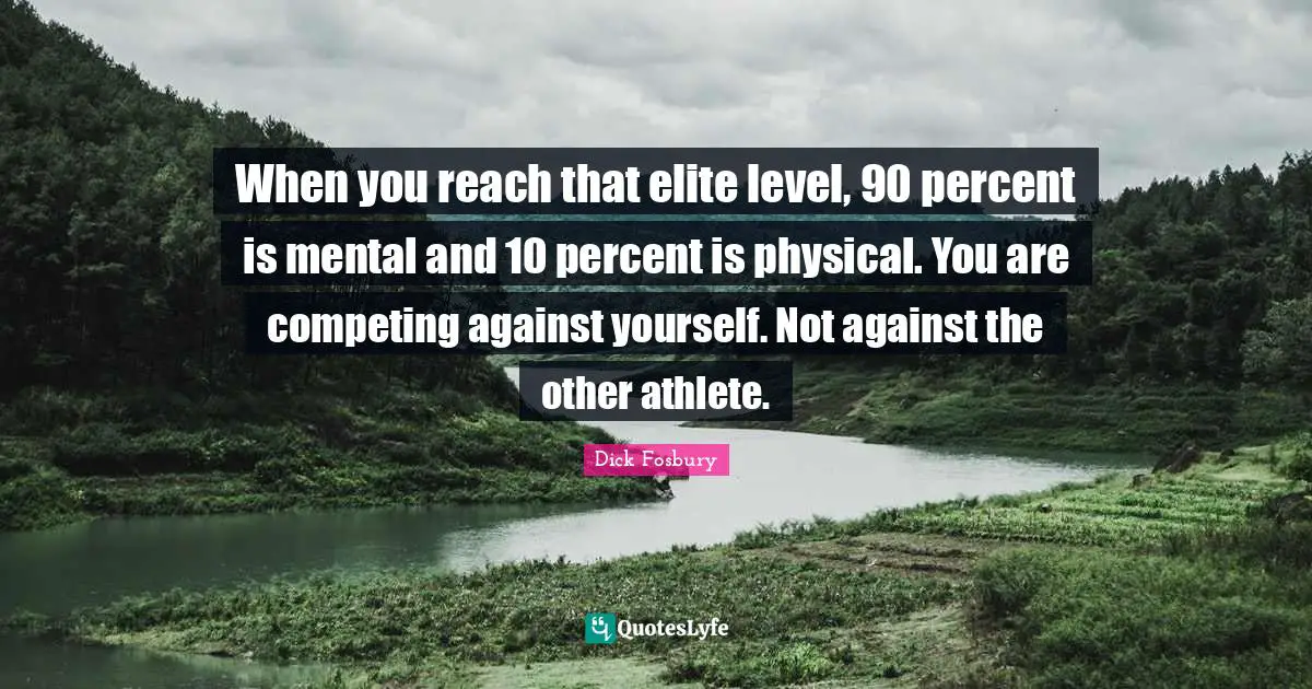 When you reach that elite level, 90 percent is mental and 10 percent is physical. You are competing against yourself. Not against the other athlete.