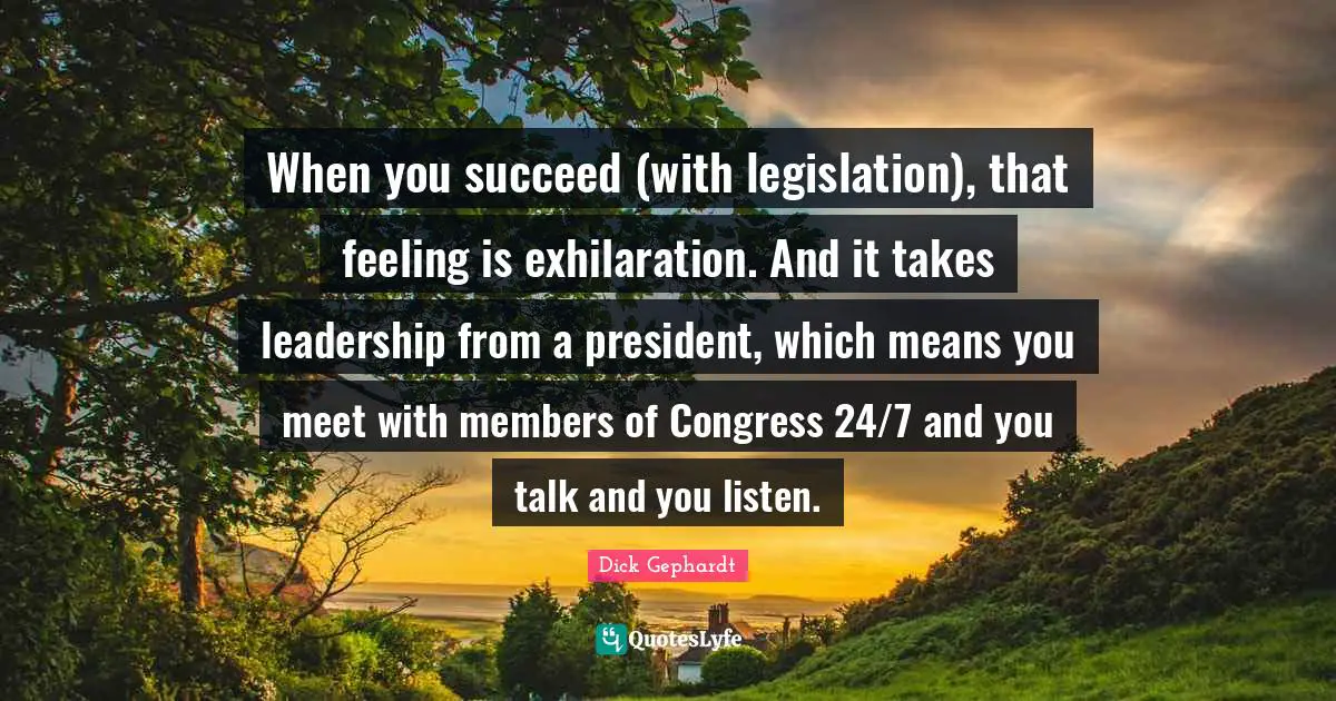 When you succeed (with legislation), that feeling is exhilaration. And it takes leadership from a president, which means you meet with members of Congress 24/7 and you talk and you listen.