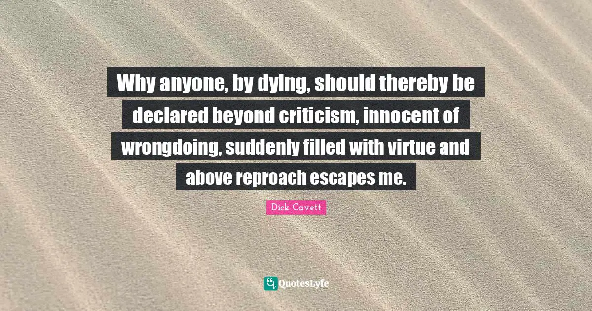Why anyone, by dying, should thereby be declared beyond criticism, innocent of wrongdoing, suddenly filled with virtue and above reproach escapes me.