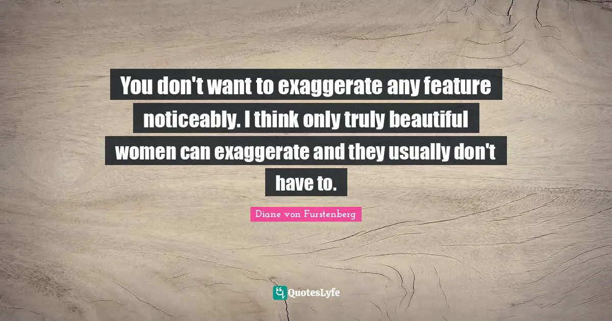 You don't want to exaggerate any feature noticeably. I think only truly beautiful women can exaggerate and they usually don't have to.