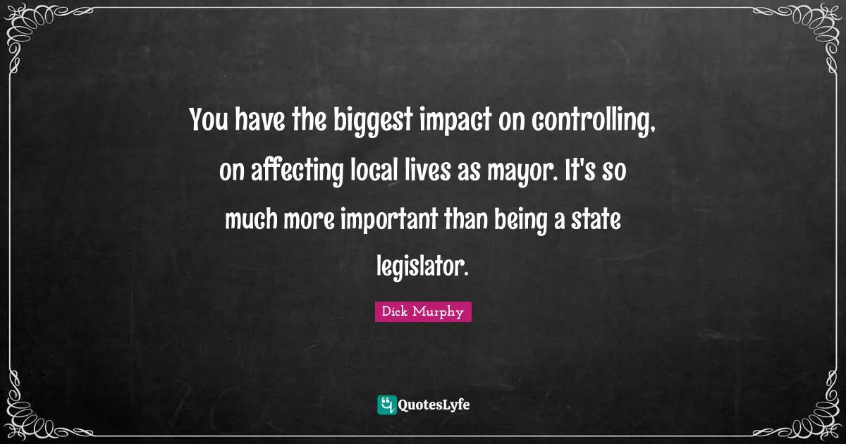 You have the biggest impact on controlling, on affecting local lives as mayor. It's so much more important than being a state legislator.