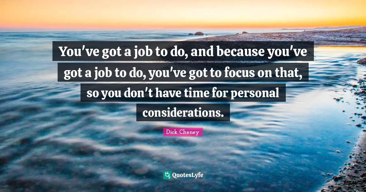 You've got a job to do, and because you've got a job to do, you've got to focus on that, so you don't have time for personal considerations.