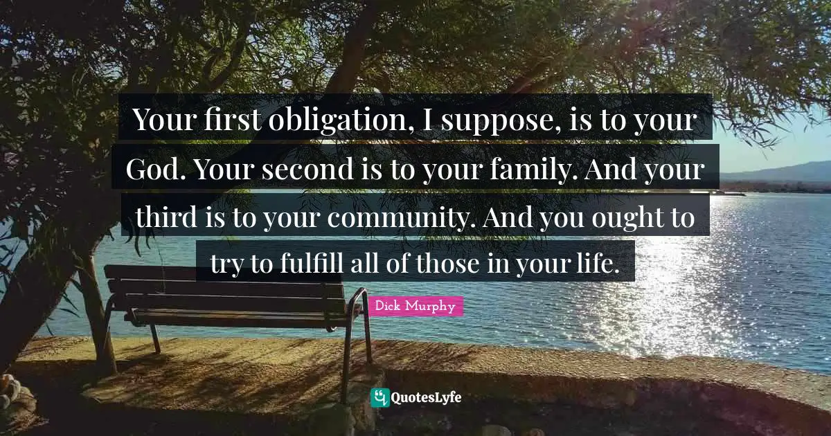 Your first obligation, I suppose, is to your God. Your second is to your family. And your third is to your community. And you ought to try to fulfill all of those in your life.