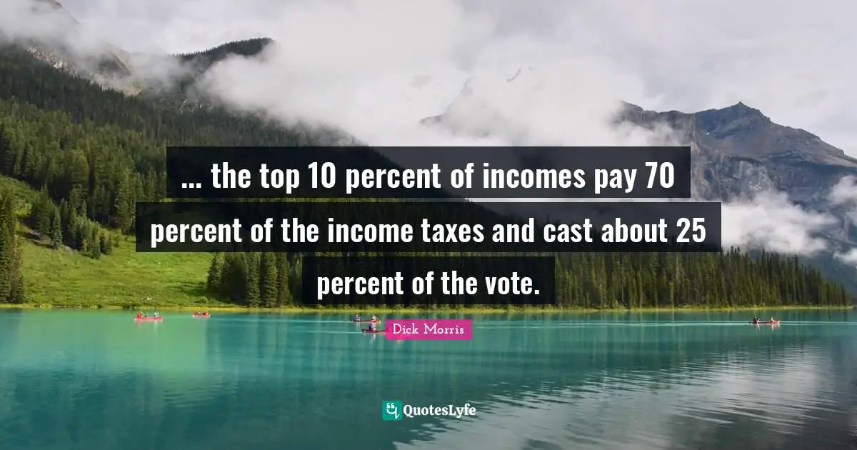 Dick Morris Quotes: "... the top 10 percent of incomes pay 70 percent of the income taxes and cast about 25 percent of the vote."