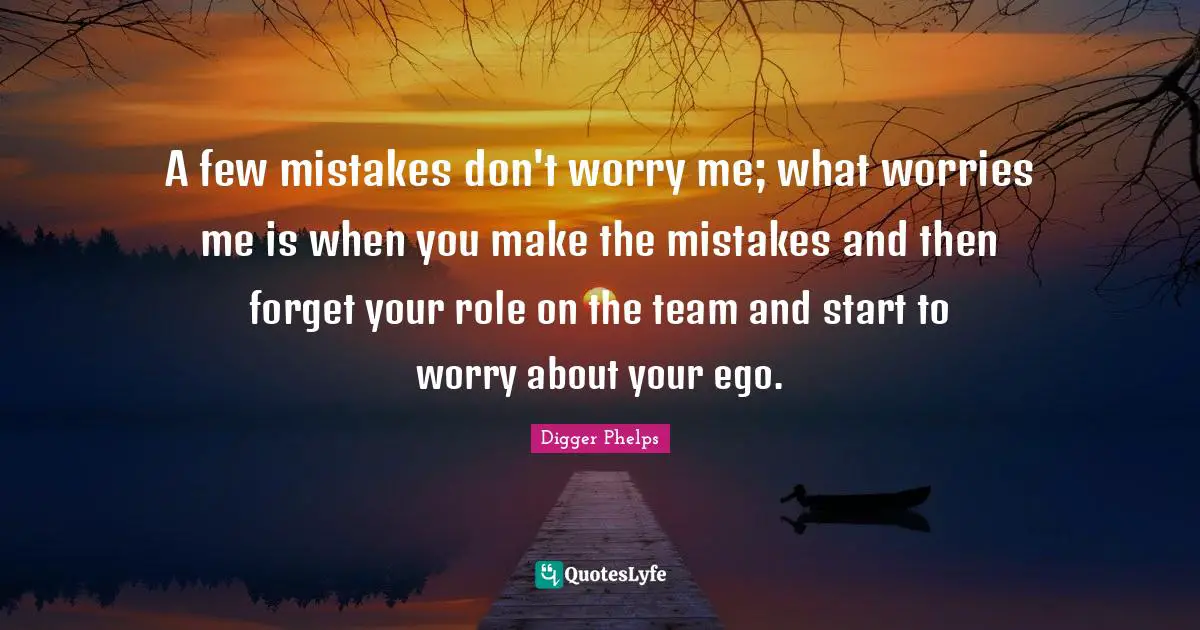 A few mistakes don't worry me; what worries me is when you make the mistakes and then forget your role on the team and start to worry about your ego.