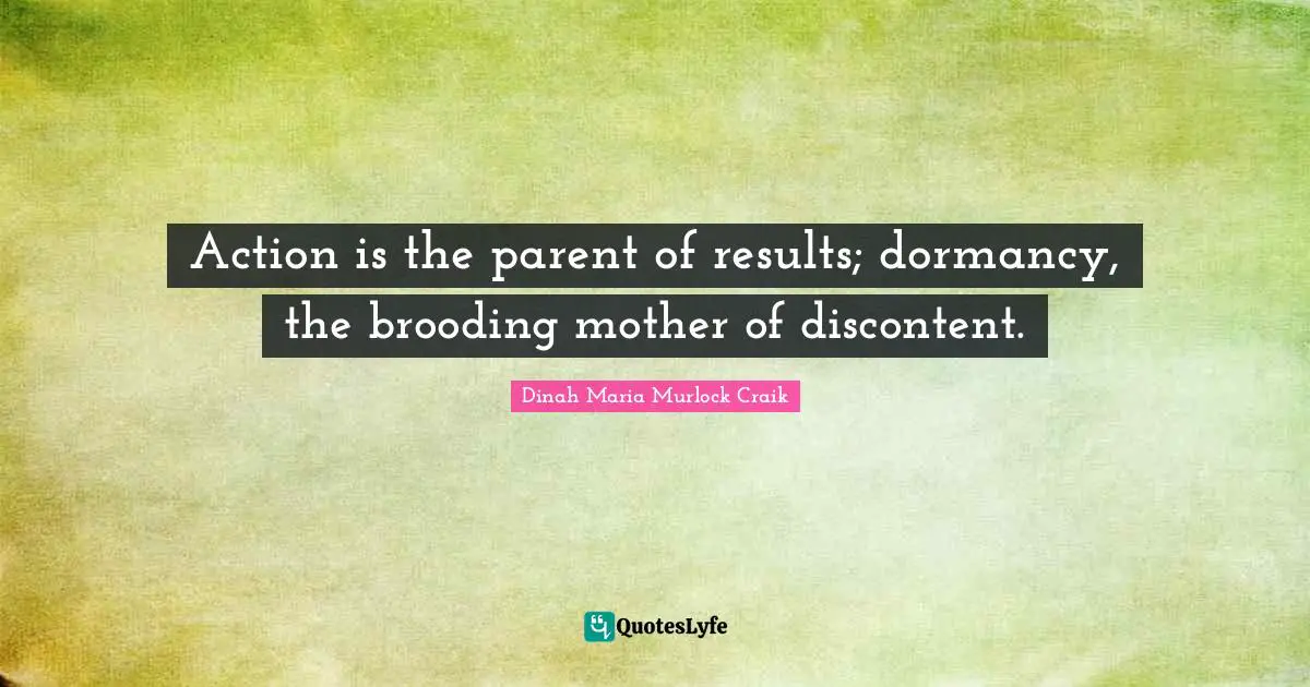 Action is the parent of results; dormancy, the brooding mother of discontent.