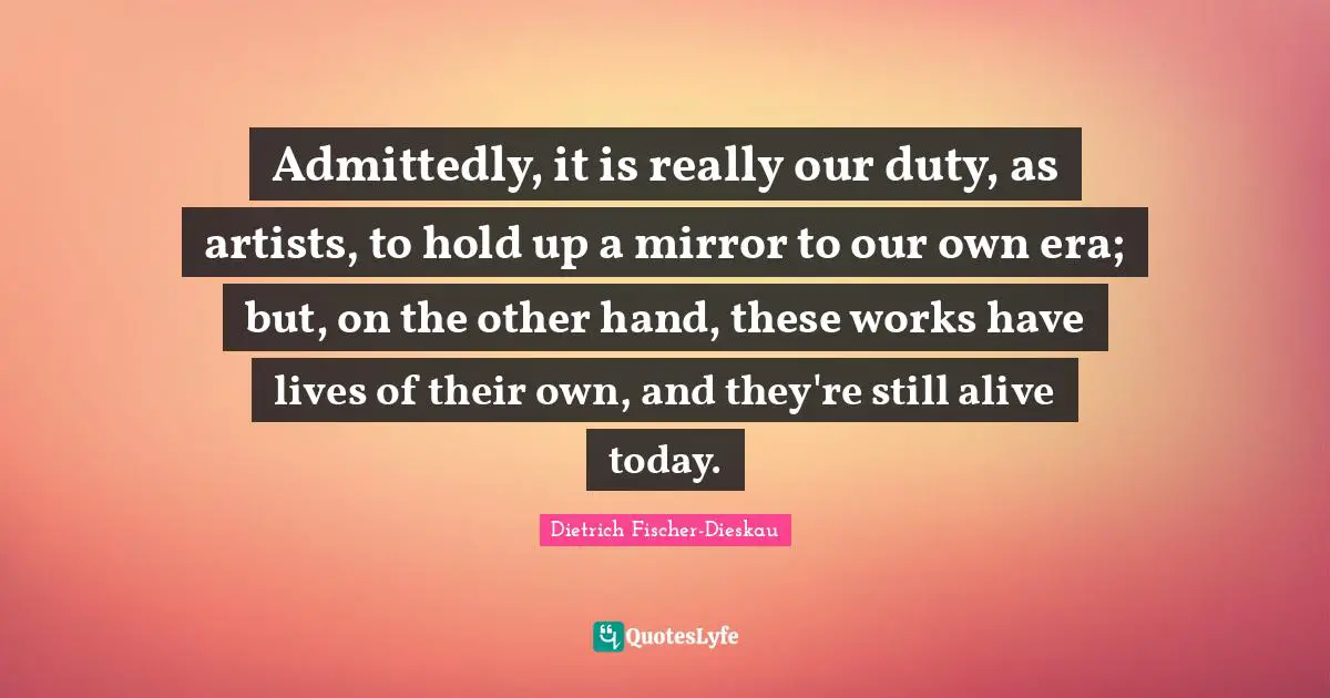 Admittedly, it is really our duty, as artists, to hold up a mirror to our own era; but, on the other hand, these works have lives of their own, and they're still alive today.