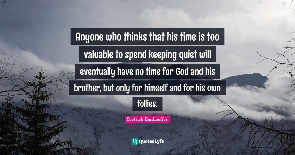 Anyone who thinks that his time is too valuable to spend keeping quiet will eventually have no time for God and his brother, but only for himself and for his own follies.