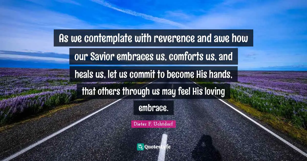 As we contemplate with reverence and awe how our Savior embraces us, comforts us, and heals us, let us commit to become His hands, that others through us may feel His loving embrace.